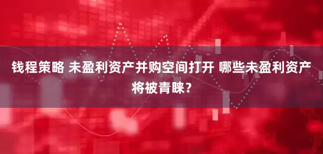 钱程策略 未盈利资产并购空间打开 哪些未盈利资产将被青睐？