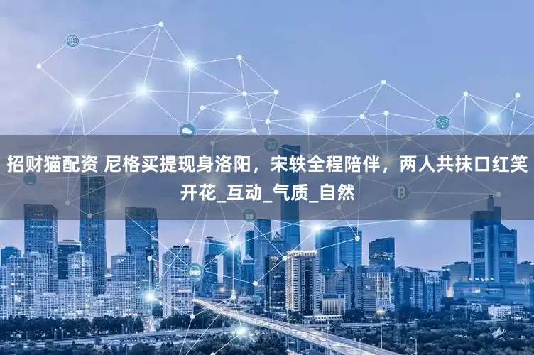 招财猫配资 尼格买提现身洛阳，宋轶全程陪伴，两人共抹口红笑开花_互动_气质_自然