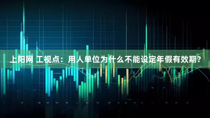 上阳网 工视点：用人单位为什么不能设定年假有效期？