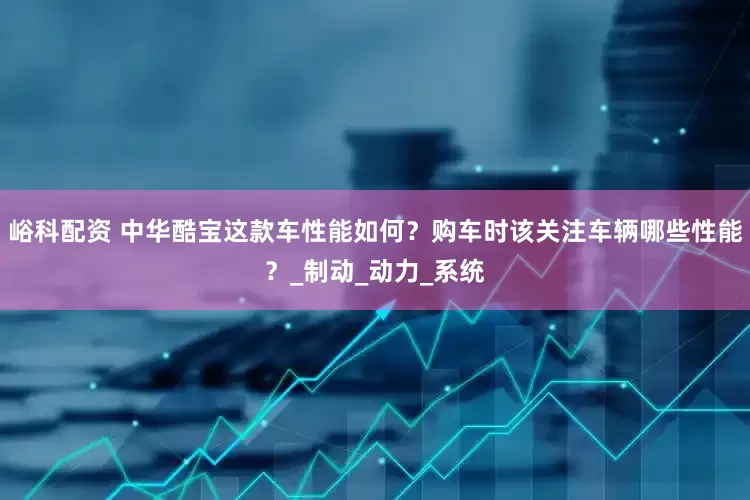 峪科配资 中华酷宝这款车性能如何？购车时该关注车辆哪些性能？_制动_动力_系统