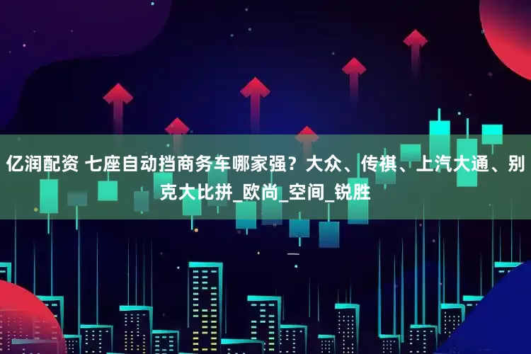 亿润配资 七座自动挡商务车哪家强？大众、传祺、上汽大通、别克大比拼_欧尚_空间_锐胜