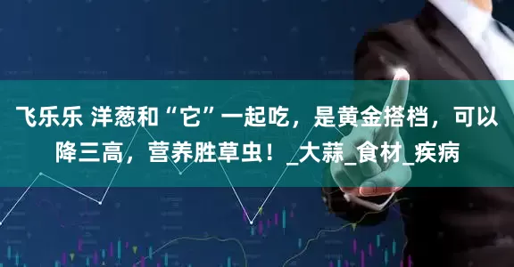 飞乐乐 洋葱和“它”一起吃，是黄金搭档，可以降三高，营养胜草虫！_大蒜_食材_疾病