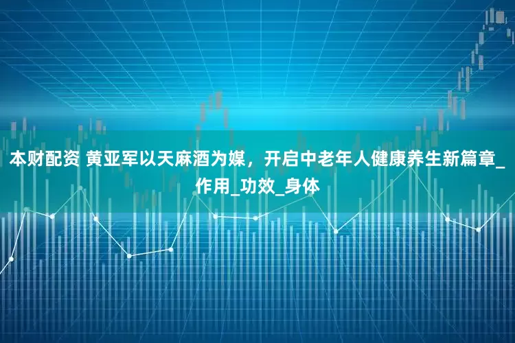 本财配资 黄亚军以天麻酒为媒，开启中老年人健康养生新篇章_作用_功效_身体