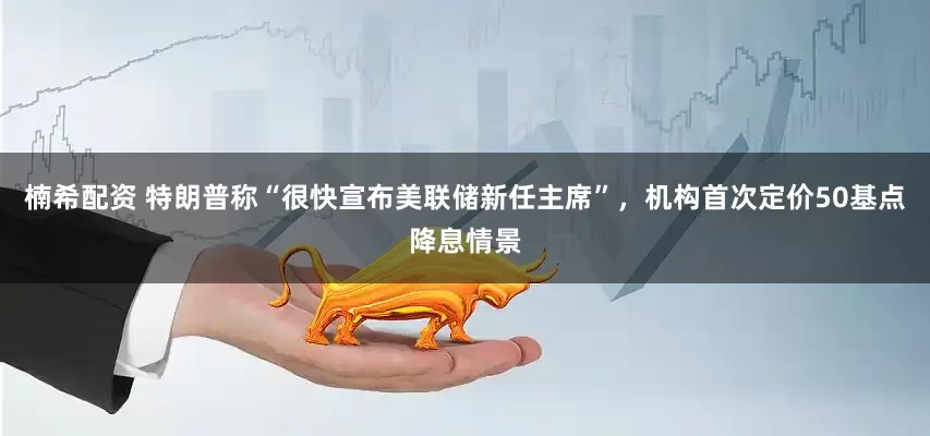楠希配资 特朗普称“很快宣布美联储新任主席”，机构首次定价50基点降息情景