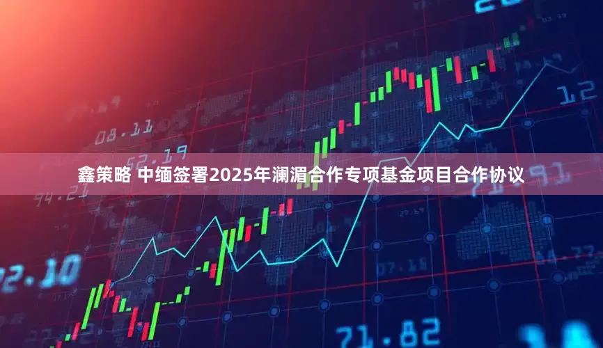 鑫策略 中缅签署2025年澜湄合作专项基金项目合作协议