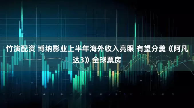 竹演配资 博纳影业上半年海外收入亮眼 有望分羹《阿凡达3》全球票房