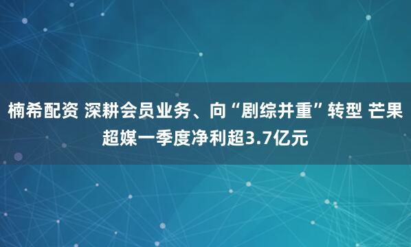 楠希配资 深耕会员业务、向“剧综并重”转型 芒果超媒一季度净利超3.7亿元