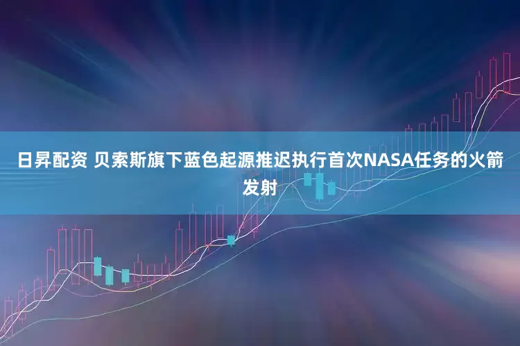 日昇配资 贝索斯旗下蓝色起源推迟执行首次NASA任务的火箭发射