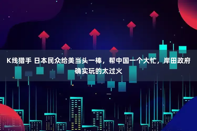K线猎手 日本民众给美当头一棒，帮中国一个大忙，岸田政府确实玩的太过火