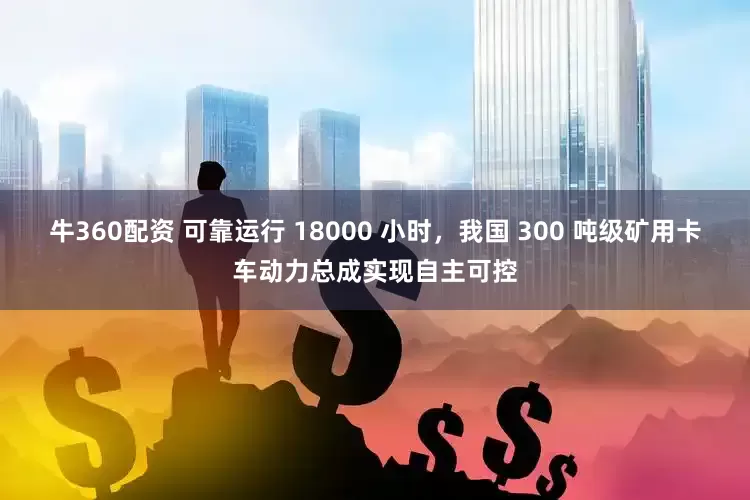 牛360配资 可靠运行 18000 小时，我国 300 吨级矿用卡车动力总成实现自主可控