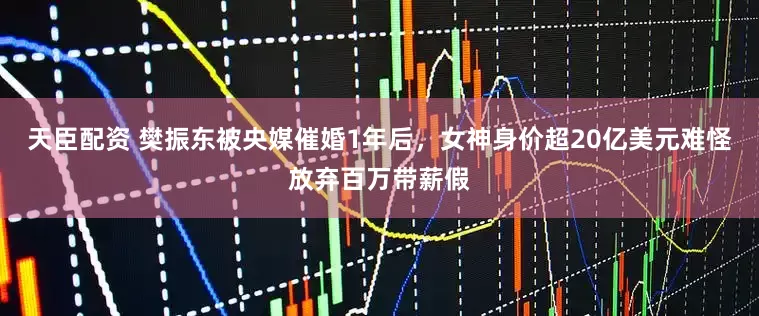 天臣配资 樊振东被央媒催婚1年后，女神身价超20亿美元难怪放弃百万带薪假