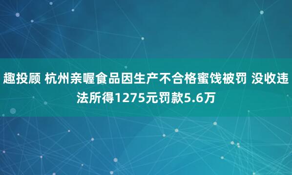 趣投顾 杭州亲喔食品因生产不合格蜜饯被罚 没收违法所得1275元罚款5.6万